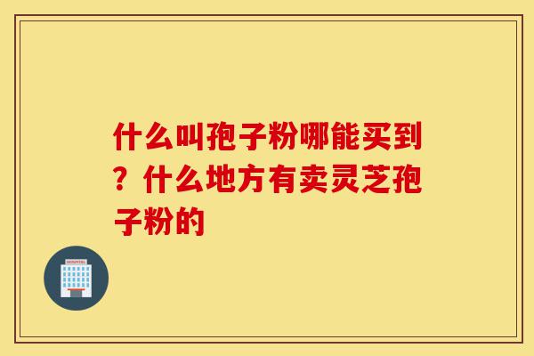 什么叫孢子粉哪能买到?什么地方有卖灵芝孢子粉的-第1张图片-灵芝之家 什么叫孢子粉哪能买到?什么地方有卖灵芝孢子粉的-第1张图片-灵芝之家