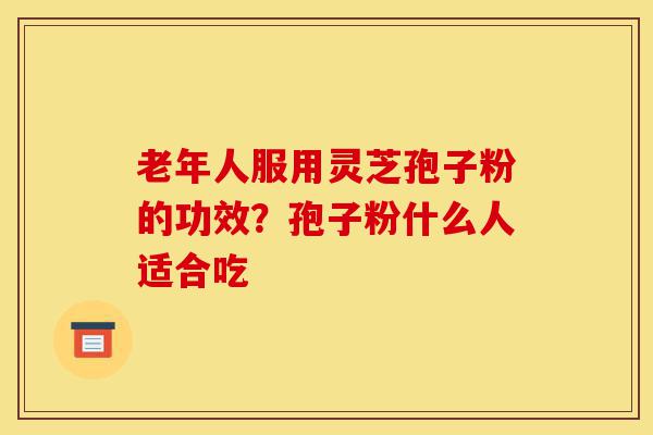 老年人服用灵芝孢子粉的功效?孢子粉什么人适合吃-第1张图片-灵芝之家 老年人服用灵芝孢子粉的功效?孢子粉什么人适合吃-第1张图片-灵芝之家