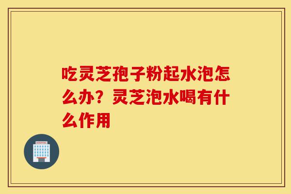 吃灵芝孢子粉起水泡怎么办?灵芝泡水喝有什么作用-第1张图片-灵芝之家 吃灵芝孢子粉起水泡怎么办?灵芝泡水喝有什么作用-第1张图片-灵芝之家