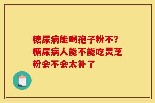 糖尿病能喝孢子粉不?糖尿病人能不能吃灵芝粉会不会太补了-第1张图片-灵芝之家 糖尿病能喝孢子粉不?糖尿病人能不能吃灵芝粉会不会太补了-第1张图片-灵芝之家