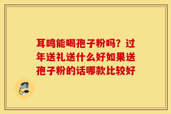 耳鸣能喝孢子粉吗?过年送礼送什么好如果送孢子粉的话哪款比较好-第1张图片-灵芝之家 耳鸣能喝孢子粉吗?过年送礼送什么好如果送孢子粉的话哪款比较好-第1张图片-灵芝之家