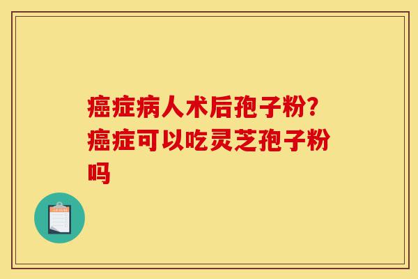 癌症病人术后孢子粉?癌症可以吃灵芝孢子粉吗-第1张图片-灵芝之家 癌症病人术后孢子粉?癌症可以吃灵芝孢子粉吗-第1张图片-灵芝之家