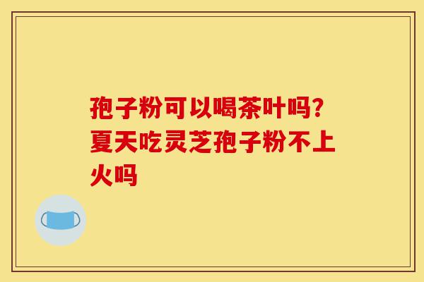 孢子粉可以喝茶叶吗?夏天吃灵芝孢子粉不上火吗-第1张图片-灵芝之家 孢子粉可以喝茶叶吗?夏天吃灵芝孢子粉不上火吗-第1张图片-灵芝之家