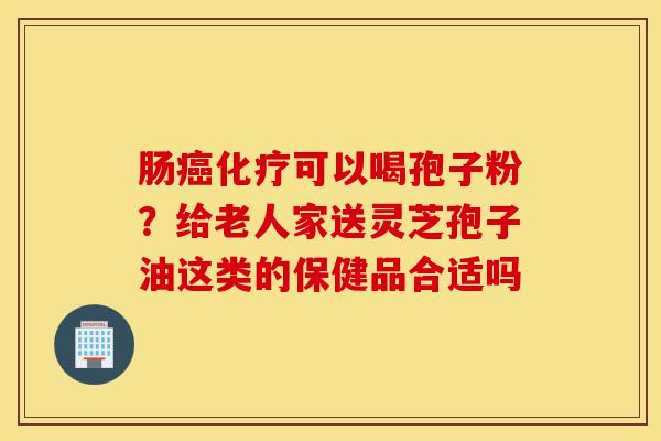 肠癌化疗可以喝孢子粉?给老人家送灵芝孢子油这类的保健品合适吗-第1张图片-灵芝之家 肠癌化疗可以喝孢子粉?给老人家送灵芝孢子油这类的保健品合适吗-第1张图片-灵芝之家