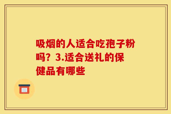 吸烟的人适合吃孢子粉吗？3.适合送礼的保健品有哪些-第1张图片-灵芝之家