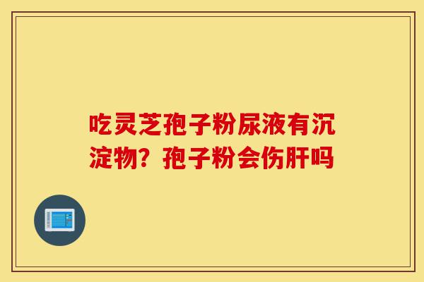 吃灵芝孢子粉尿液有沉淀物?孢子粉会伤肝吗-第1张图片-灵芝之家 吃灵芝孢子粉尿液有沉淀物?孢子粉会伤肝吗-第1张图片-灵芝之家