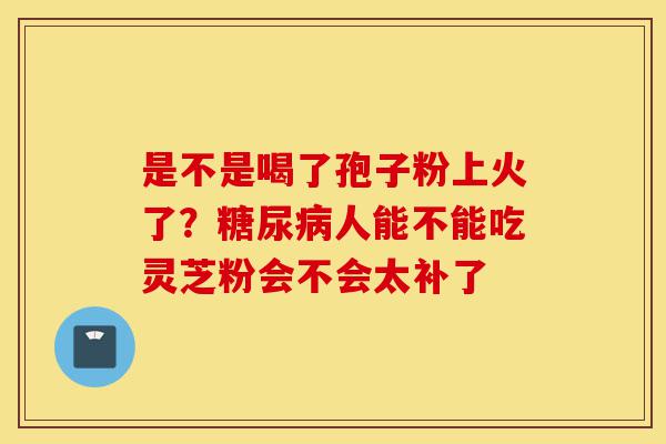 是不是喝了孢子粉上火了?糖尿病人能不能吃灵芝粉会不会太补了-第1张图片-灵芝之家 是不是喝了孢子粉上火了?糖尿病人能不能吃灵芝粉会不会太补了-第1张图片-灵芝之家
