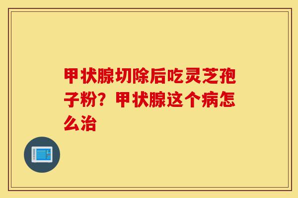 甲状腺切除后吃灵芝孢子粉?甲状腺这个病怎么治-第1张图片-灵芝之家 甲状腺切除后吃灵芝孢子粉?甲状腺这个病怎么治-第1张图片-灵芝之家
