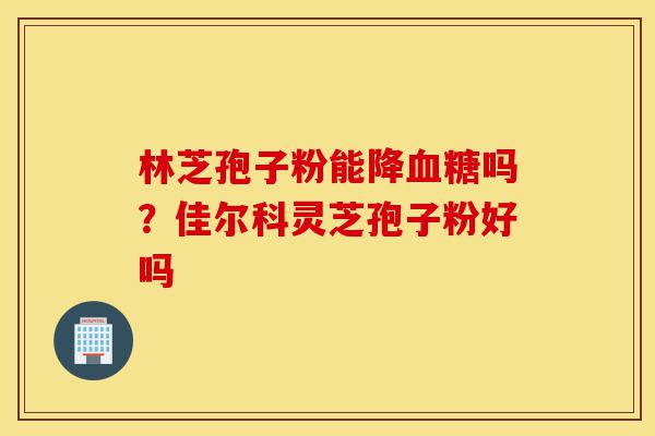 林芝孢子粉能降血糖吗?佳尔科灵芝孢子粉好吗-第1张图片-灵芝之家 林芝孢子粉能降血糖吗?佳尔科灵芝孢子粉好吗-第1张图片-灵芝之家