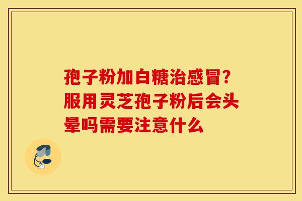 孢子粉加白糖治感冒？服用灵芝孢子粉后会头晕吗需要注意什么-第1张图片-灵芝之家