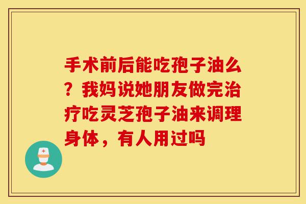 手术前后能吃孢子油么?我妈说她朋友做完治疗吃灵芝孢子油来调理身体,有人用过吗-第1张图片-灵芝之家 手术前后能吃孢子油么?我妈说她朋友做完治疗吃灵芝孢子油来调理身体,有人用过吗-第1张图片-灵芝之家