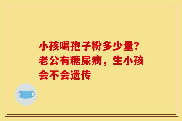 小孩喝孢子粉多少量？老公有糖尿病，生小孩会不会遗传-第1张图片-灵芝之家