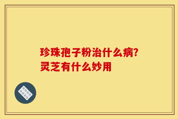 珍珠孢子粉治什么病?灵芝有什么妙用-第1张图片-灵芝之家 珍珠孢子粉治什么病?灵芝有什么妙用-第1张图片-灵芝之家