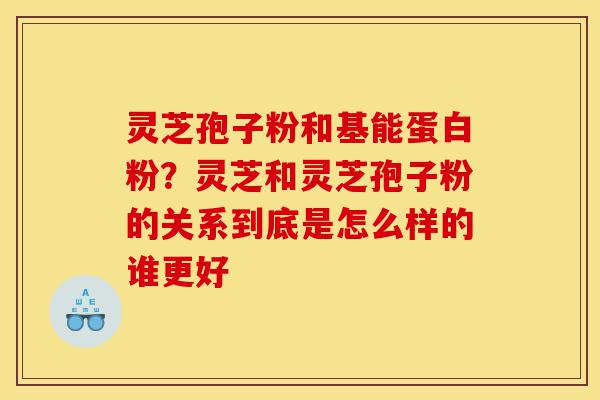 灵芝孢子粉和基能蛋白粉？灵芝和灵芝孢子粉的关系到底是怎么样的谁更好-第1张图片-灵芝之家