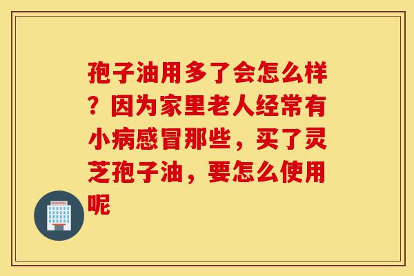 孢子油用多了会怎么样?因为家里老人经常有小病感冒那些,买了灵芝孢子油,要怎么使用呢-第1张图片-灵芝之家 孢子油用多了会怎么样?因为家里老人经常有小病感冒那些,买了灵芝孢子油,要怎么使用呢-第1张图片-灵芝之家