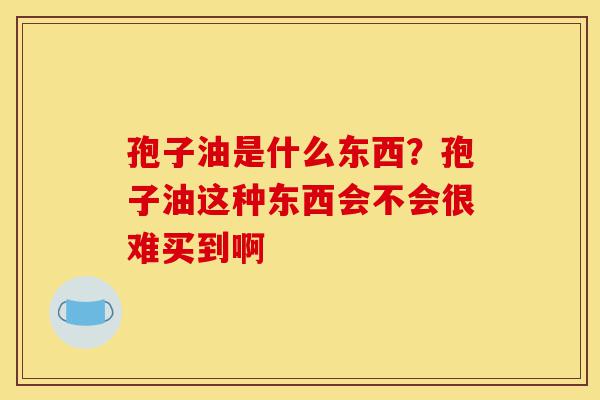 孢子油是什么东西?孢子油这种东西会不会很难买到啊-第1张图片-灵芝之家 孢子油是什么东西?孢子油这种东西会不会很难买到啊-第1张图片-灵芝之家