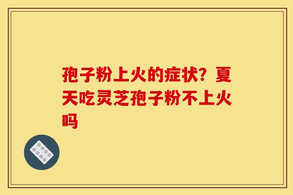 孢子粉上火的症状?夏天吃灵芝孢子粉不上火吗-第1张图片-灵芝之家 孢子粉上火的症状?夏天吃灵芝孢子粉不上火吗-第1张图片-灵芝之家