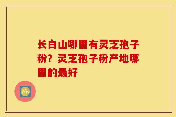 长白山哪里有灵芝孢子粉?灵芝孢子粉产地哪里的最好-第1张图片-灵芝之家 长白山哪里有灵芝孢子粉?灵芝孢子粉产地哪里的最好-第1张图片-灵芝之家
