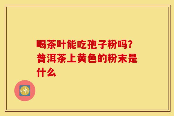 喝茶叶能吃孢子粉吗？普洱茶上黄色的粉末是什么-第1张图片-灵芝之家
