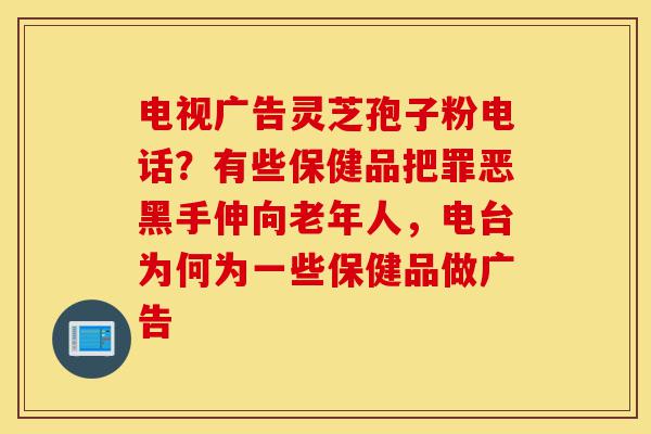 电视广告灵芝孢子粉电话?有些保健品把罪恶黑手伸向老年人,电台为何为一些保健品做广告-第1张图片-灵芝之家 电视广告灵芝孢子粉电话?有些保健品把罪恶黑手伸向老年人,电台为何为一些保健品做广告-第1张图片-灵芝之家