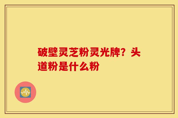 破壁灵芝粉灵光牌?头道粉是什么粉-第1张图片-灵芝之家 破壁灵芝粉灵光牌?头道粉是什么粉-第1张图片-灵芝之家
