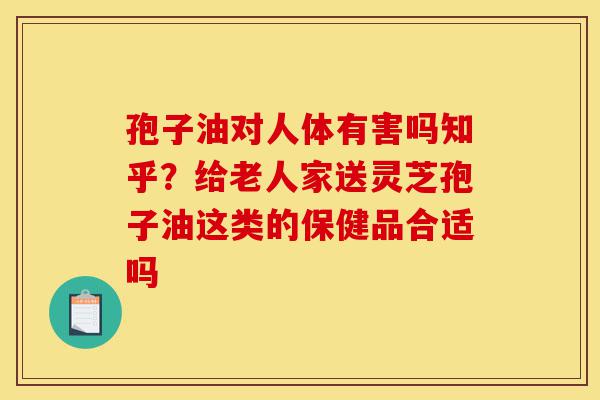 孢子油对人体有害吗知乎?给老人家送灵芝孢子油这类的保健品合适吗-第1张图片-灵芝之家 孢子油对人体有害吗知乎?给老人家送灵芝孢子油这类的保健品合适吗-第1张图片-灵芝之家