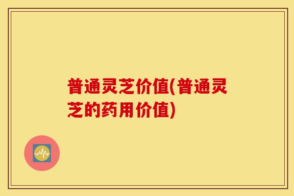 普通灵芝价值(普通灵芝的药用价值)-第1张图片-灵芝之家 普通灵芝价值(普通灵芝的药用价值)-第1张图片-灵芝之家