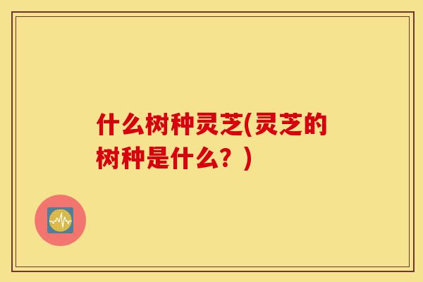 什么树种灵芝(灵芝的树种是什么?)-第1张图片-灵芝之家 什么树种灵芝(灵芝的树种是什么?)-第1张图片-灵芝之家