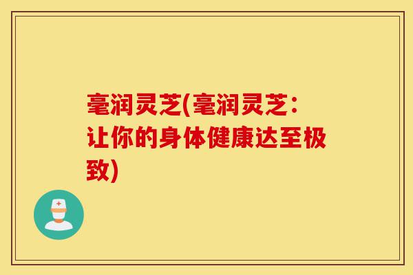 毫润灵芝(毫润灵芝:让你的身体健康达至极致)-第1张图片-灵芝之家 毫润灵芝(毫润灵芝:让你的身体健康达至极致)-第1张图片-灵芝之家