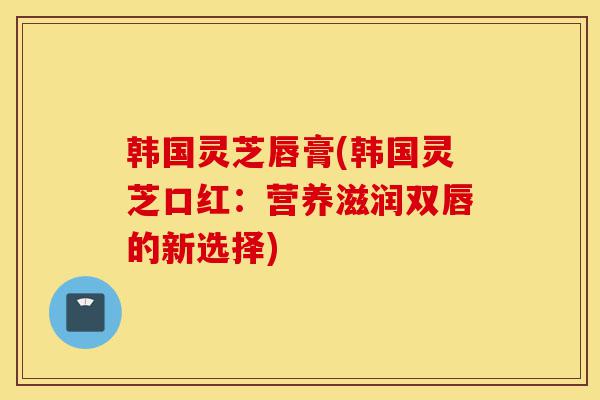 韩国灵芝唇膏(韩国灵芝口红:营养滋润双唇的新选择)-第1张图片-灵芝之家 韩国灵芝唇膏(韩国灵芝口红:营养滋润双唇的新选择)-第1张图片-灵芝之家