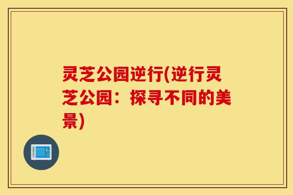 灵芝公园逆行(逆行灵芝公园：探寻不同的美景)-第1张图片-灵芝之家