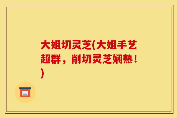 大姐切灵芝(大姐手艺超群,削切灵芝娴熟!)-第1张图片-灵芝之家 大姐切灵芝(大姐手艺超群,削切灵芝娴熟!)-第1张图片-灵芝之家
