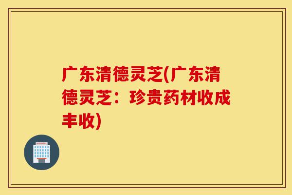 广东清德灵芝(广东清德灵芝:珍贵药材收成丰收)-第1张图片-灵芝之家 广东清德灵芝(广东清德灵芝:珍贵药材收成丰收)-第1张图片-灵芝之家