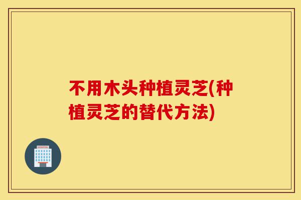 不用木头种植灵芝(种植灵芝的替代方法)-第1张图片-灵芝之家 不用木头种植灵芝(种植灵芝的替代方法)-第1张图片-灵芝之家