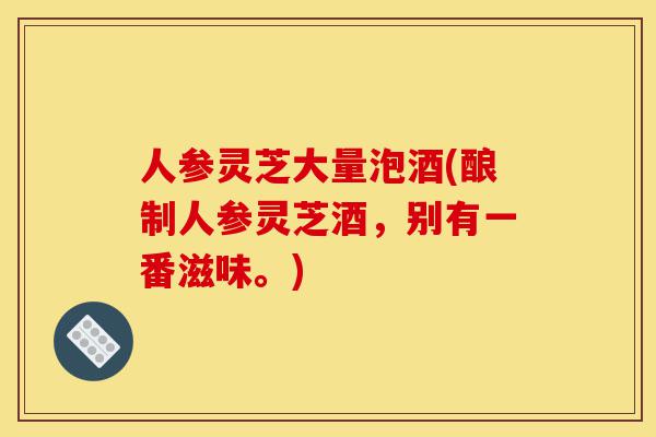 人参灵芝大量泡酒(酿制人参灵芝酒,别有一番滋味。)-第1张图片-灵芝之家 人参灵芝大量泡酒(酿制人参灵芝酒,别有一番滋味。)-第1张图片-灵芝之家
