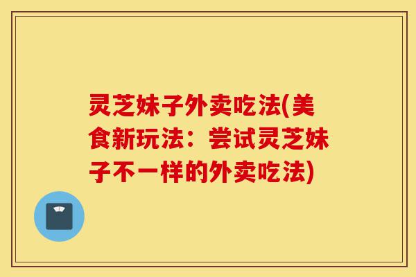 灵芝妹子外卖吃法(美食新玩法：尝试灵芝妹子不一样的外卖吃法)-第1张图片-灵芝之家