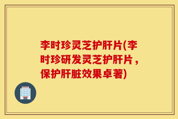 李时珍灵芝护肝片(李时珍研发灵芝护肝片,保护肝脏效果卓著)-第1张图片-灵芝之家 李时珍灵芝护肝片(李时珍研发灵芝护肝片,保护肝脏效果卓著)-第1张图片-灵芝之家