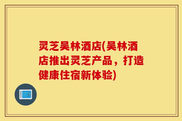 灵芝吴林酒店(吴林酒店推出灵芝产品，打造健康住宿新体验)-第1张图片-灵芝之家