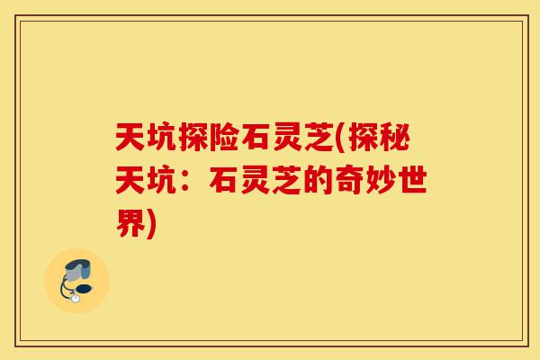 天坑探险石灵芝(探秘天坑:石灵芝的奇妙世界)-第1张图片-灵芝之家 天坑探险石灵芝(探秘天坑:石灵芝的奇妙世界)-第1张图片-灵芝之家