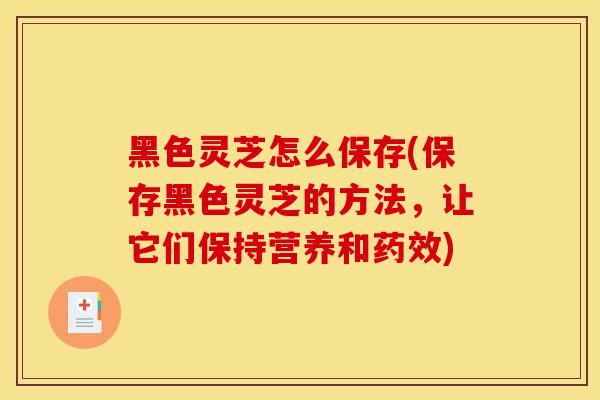 黑色灵芝怎么保存(保存黑色灵芝的方法，让它们保持营养和药效)-第1张图片-灵芝之家