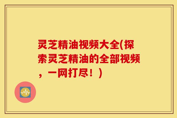 灵芝精油视频大全(探索灵芝精油的全部视频，一网打尽！)-第1张图片-灵芝之家