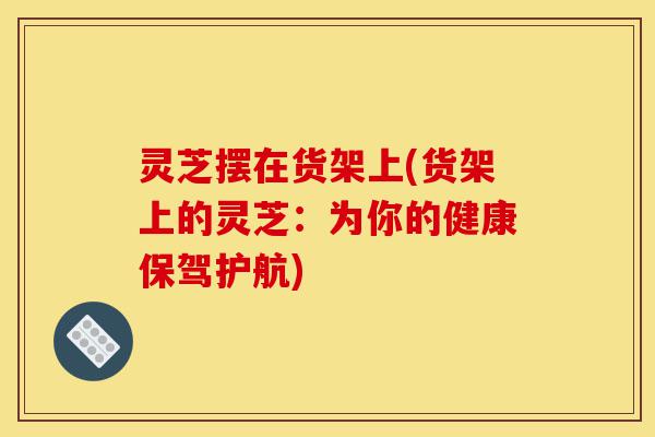 灵芝摆在货架上(货架上的灵芝：为你的健康保驾护航)-第1张图片-灵芝之家