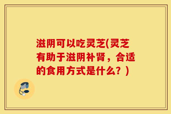 滋阴可以吃灵芝(灵芝有助于滋阴补肾,合适的食用方式是什么?)-第1张图片-灵芝之家 滋阴可以吃灵芝(灵芝有助于滋阴补肾,合适的食用方式是什么?)-第1张图片-灵芝之家