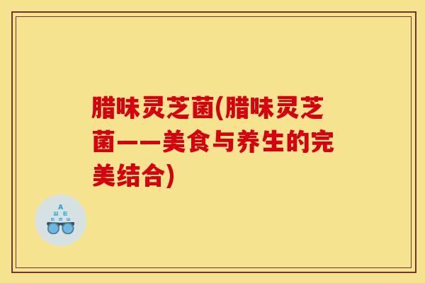 腊味灵芝菌(腊味灵芝菌——美食与养生的完美结合)-第1张图片-灵芝之家