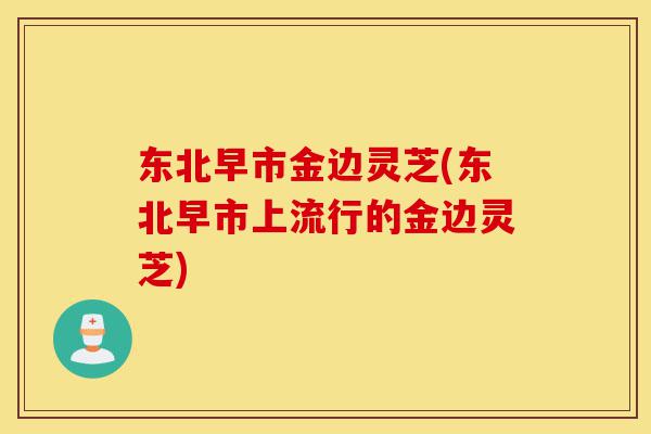 东北早市金边灵芝(东北早市上流行的金边灵芝)-第1张图片-灵芝之家