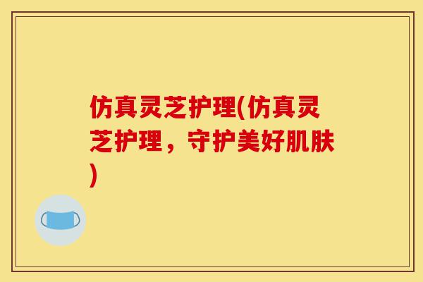 仿真灵芝护理(仿真灵芝护理,守护美好肌肤)-第1张图片-灵芝之家 仿真灵芝护理(仿真灵芝护理,守护美好肌肤)-第1张图片-灵芝之家