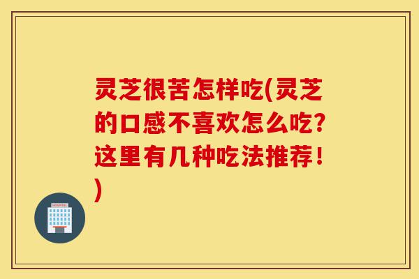 灵芝很苦怎样吃(灵芝的口感不喜欢怎么吃？这里有几种吃法推荐！)-第1张图片-灵芝之家