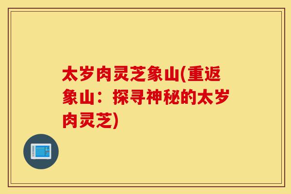 太岁肉灵芝象山(重返象山:探寻神秘的太岁肉灵芝)-第1张图片-灵芝之家 太岁肉灵芝象山(重返象山:探寻神秘的太岁肉灵芝)-第1张图片-灵芝之家