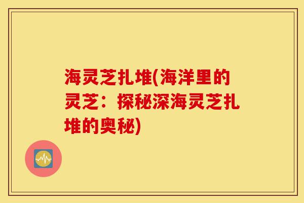 海灵芝扎堆(海洋里的灵芝：探秘深海灵芝扎堆的奥秘)-第1张图片-灵芝之家