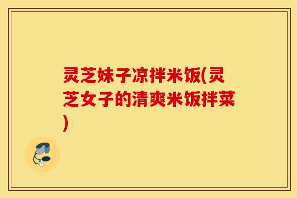 灵芝妹子凉拌米饭(灵芝女子的清爽米饭拌菜)-第1张图片-灵芝之家 灵芝妹子凉拌米饭(灵芝女子的清爽米饭拌菜)-第1张图片-灵芝之家